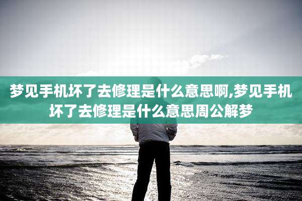 梦见手机坏了去修理是什么意思啊,梦见手机坏了去修理是什么意思周公解梦