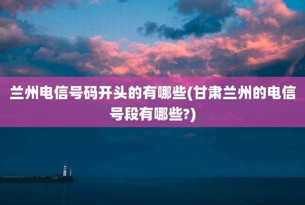 兰州电信号码开头的有哪些(甘肃兰州的电信号段有哪些?)
