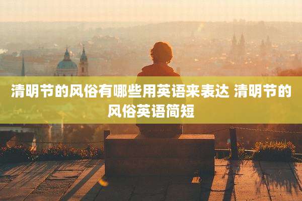 清明节的风俗有哪些用英语来表达 清明节的风俗英语简短