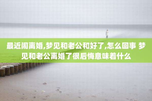 最近闹离婚,梦见和老公和好了,怎么回事 梦见和老公离婚了很后悔意味着什么