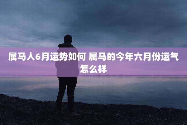 属马人6月运势如何 属马的今年六月份运气怎么样