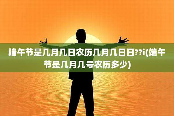 端午节是几月几日农历几月几日日??i(端午节是几月几号农历多少)