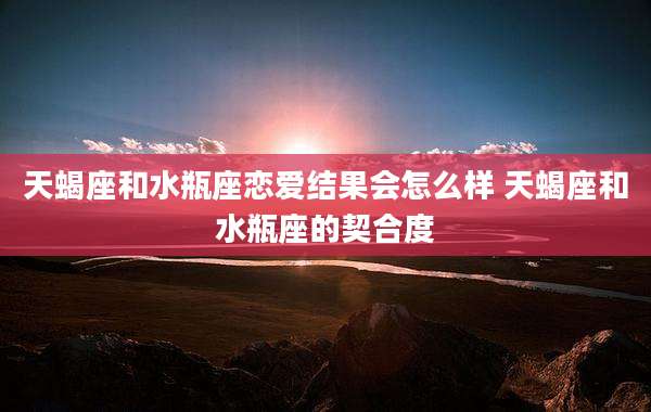 天蝎座和水瓶座恋爱结果会怎么样 天蝎座和水瓶座的契合度