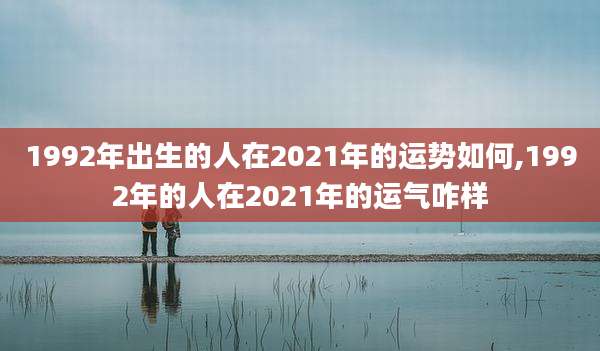 1992年出生的人在2021年的运势如何,1992年的人在2021年的运气咋样