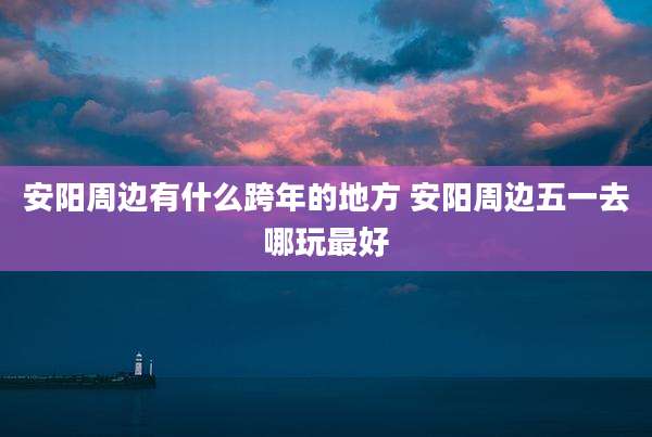 安阳周边有什么跨年的地方 安阳周边五一去哪玩最好