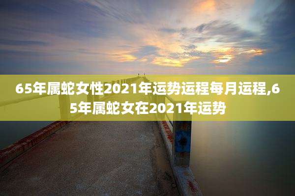 65年属蛇女性2021年运势运程每月运程,65年属蛇女在2021年运势