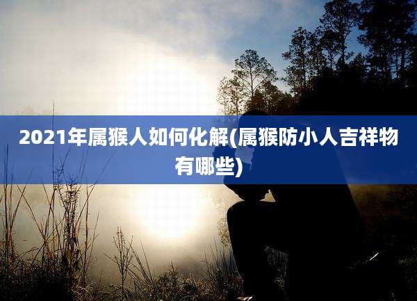 2021年属猴人如何化解(属猴防小人吉祥物有哪些)