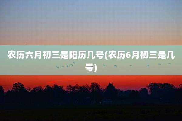 农历六月初三是阳历几号(农历6月初三是几号)