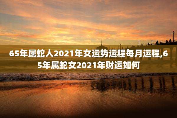 65年属蛇人2021年女运势运程每月运程,65年属蛇女2021年财运如何