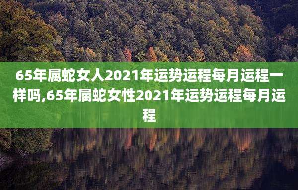 65年属蛇女人2021年运势运程每月运程一样吗,65年属蛇女性2021年运势运程每月运程