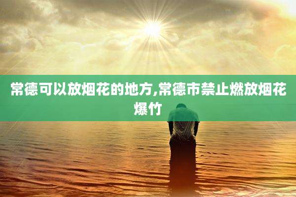 常德可以放烟花的地方,常德市禁止燃放烟花爆竹