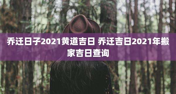 乔迁日子2021黄道吉日 乔迁吉日2021年搬家吉日查询