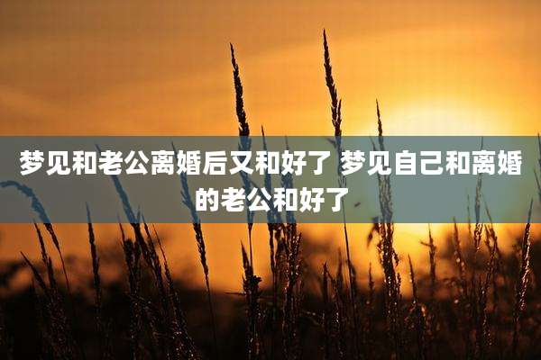 梦见和老公离婚后又和好了 梦见自己和离婚的老公和好了