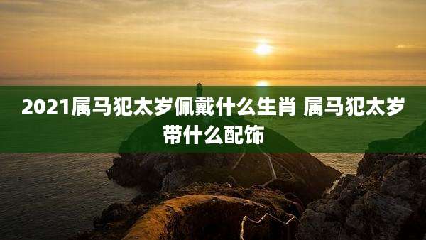 2021属马犯太岁佩戴什么生肖 属马犯太岁带什么配饰