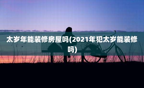 太岁年能装修房屋吗(2021年犯太岁能装修吗)