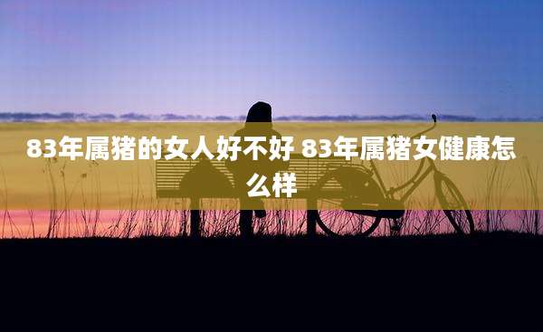 83年属猪的女人好不好 83年属猪女健康怎么样