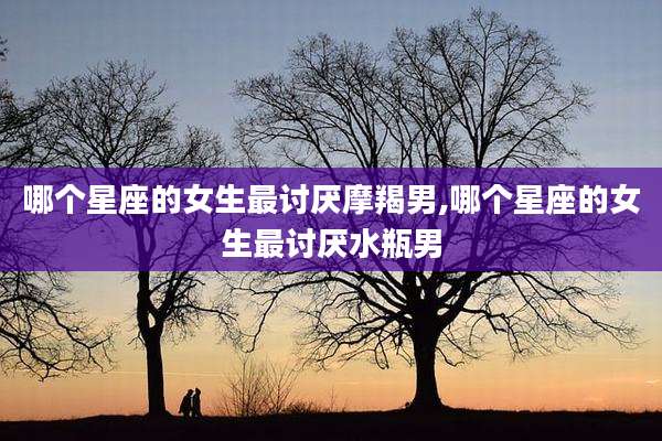 哪个星座的女生最讨厌摩羯男,哪个星座的女生最讨厌水瓶男