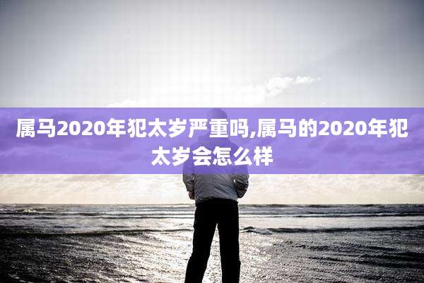 属马2020年犯太岁严重吗,属马的2020年犯太岁会怎么样