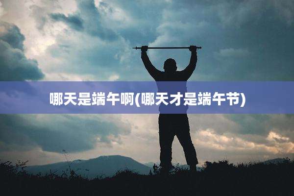 哪天是端午啊(哪天才是端午节)