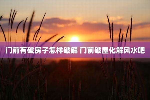门前有破房子怎样破解 门前破屋化解风水吧
