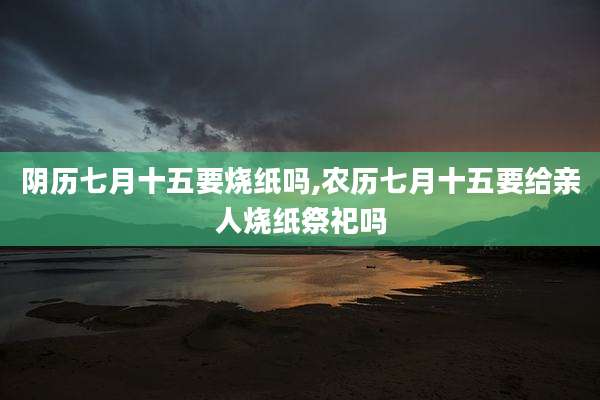 阴历七月十五要烧纸吗,农历七月十五要给亲人烧纸祭祀吗