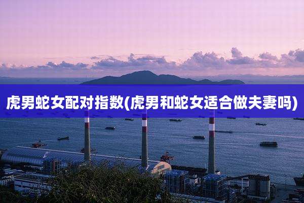 虎男蛇女配对指数(虎男和蛇女适合做夫妻吗)