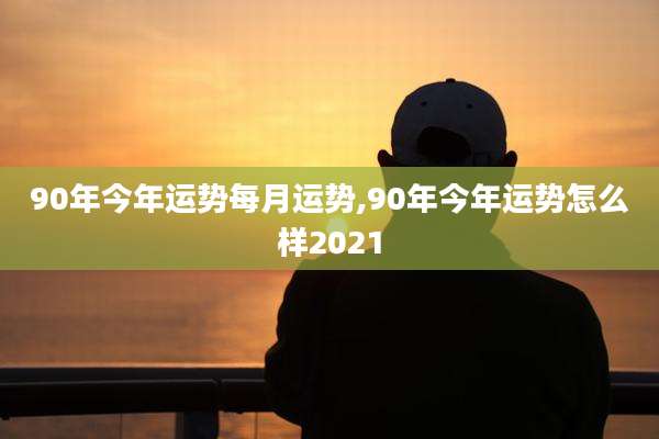 90年今年运势每月运势,90年今年运势怎么样2021