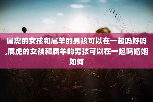 属虎的女孩和属羊的男孩可以在一起吗好吗,属虎的女孩和属羊的男孩可以在一起吗婚姻如何