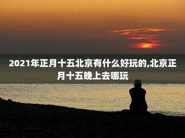 2021年正月十五北京有什么好玩的,北京正月十五晚上去哪玩