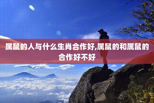 属鼠的人与什么生肖合作好,属鼠的和属鼠的合作好不好