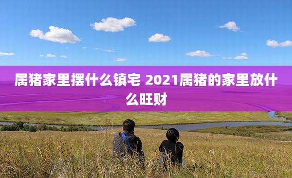 属猪家里摆什么镇宅 2021属猪的家里放什么旺财