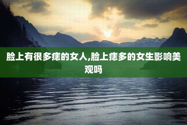脸上有很多痣的女人,脸上痣多的女生影响美观吗