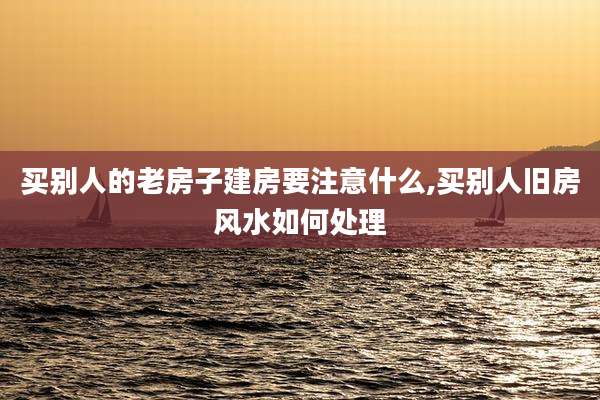 买别人的老房子建房要注意什么,买别人旧房风水如何处理
