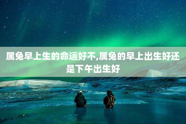 属兔早上生的命运好不,属兔的早上出生好还是下午出生好