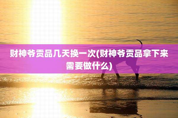 财神爷贡品几天换一次(财神爷贡品拿下来需要做什么)