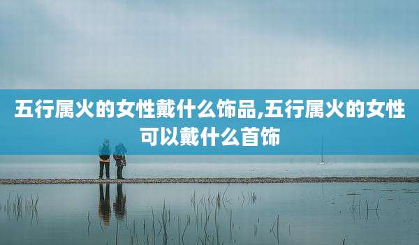 五行属火的女性戴什么饰品,五行属火的女性可以戴什么首饰