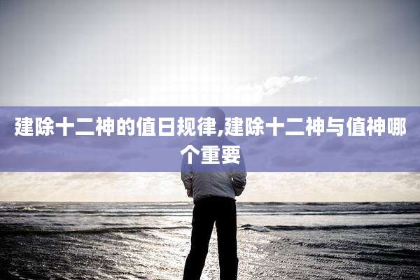 建除十二神的值日规律,建除十二神与值神哪个重要