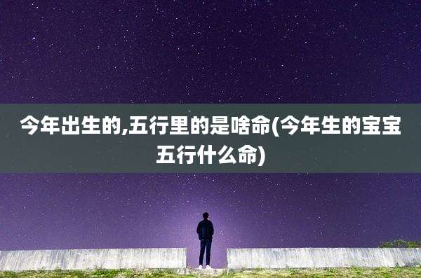 今年出生的,五行里的是啥命(今年生的宝宝五行什么命)