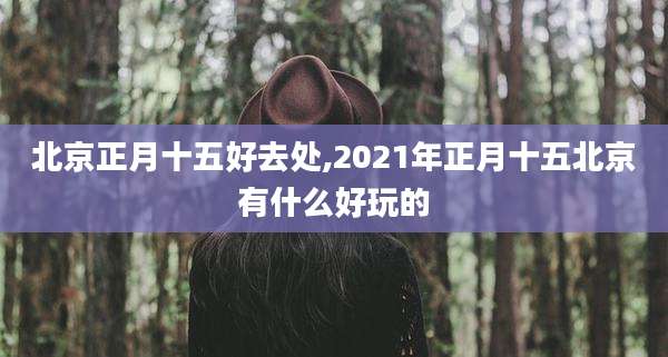 北京正月十五好去处,2021年正月十五北京有什么好玩的