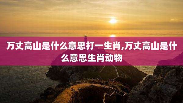 万丈高山是什么意思打一生肖,万丈高山是什么意思生肖动物