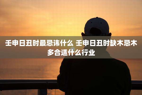 壬申日丑时最忌讳什么 壬申日丑时缺木忌木多合适什么行业
