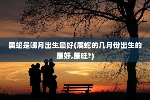 属蛇是哪月出生最好(属蛇的几月份出生的最好,最旺?)