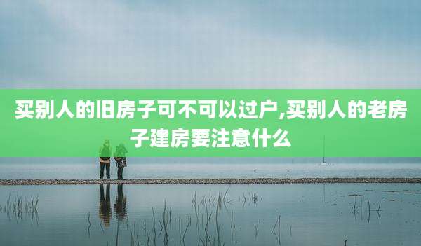 买别人的旧房子可不可以过户,买别人的老房子建房要注意什么