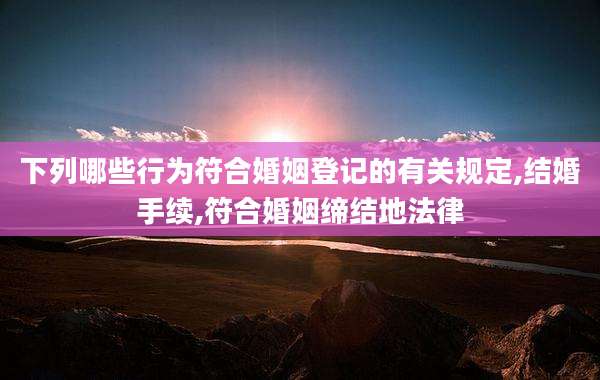 下列哪些行为符合婚姻登记的有关规定,结婚手续,符合婚姻缔结地法律