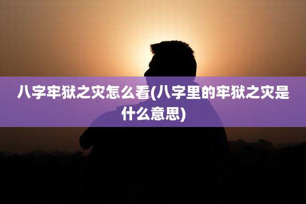 八字牢狱之灾怎么看(八字里的牢狱之灾是什么意思)