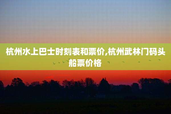 杭州水上巴士时刻表和票价,杭州武林门码头船票价格