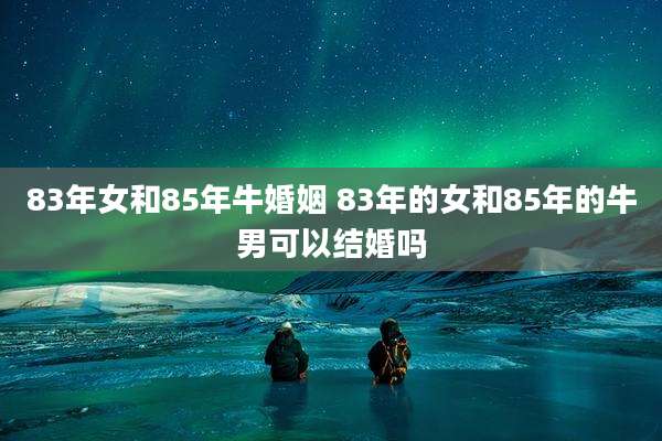 83年女和85年牛婚姻 83年的女和85年的牛男可以结婚吗