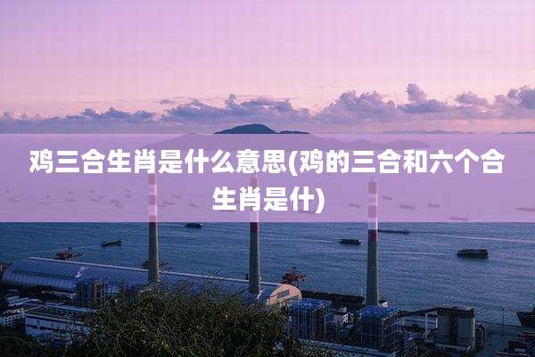 鸡三合生肖是什么意思(鸡的三合和六个合生肖是什)