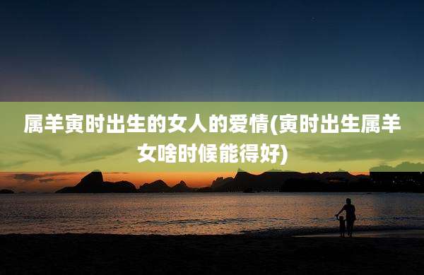 属羊寅时出生的女人的爱情(寅时出生属羊女啥时候能得好)