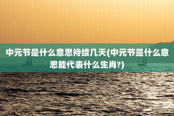 中元节是什么意思持续几天(中元节是什么意思能代表什么生肖?)